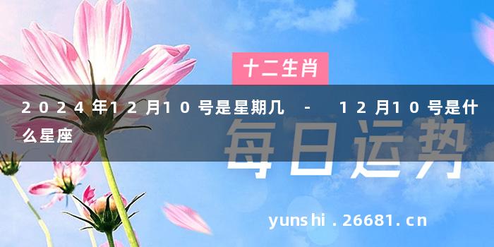 2024年12月10号是星期几 - 12月10号是什么星座